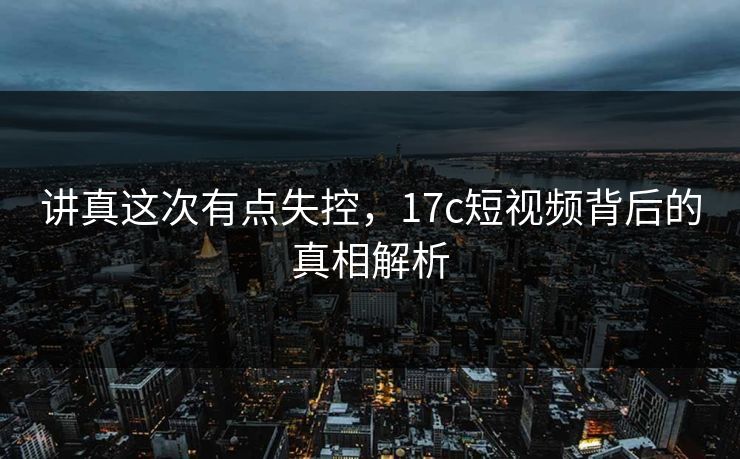 讲真这次有点失控,17c短视频背后的真相解析 第1张 讲真这次有点失控,17c短视频背后的真相解析 第1张
