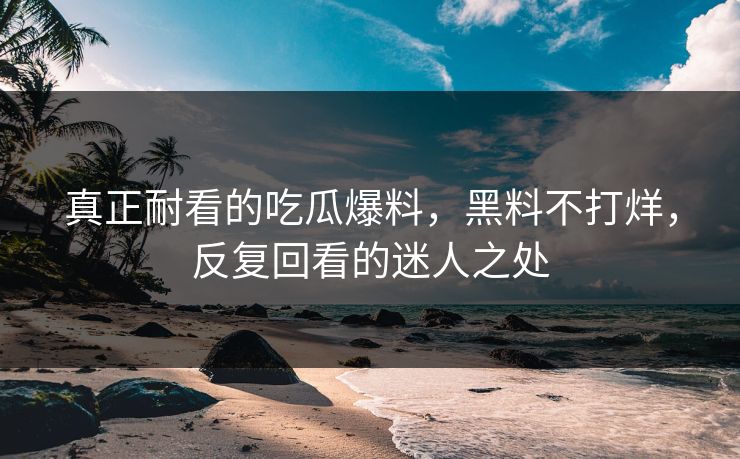 真正耐看的吃瓜爆料，黑料不打烊，反复回看的迷人之处  第1张