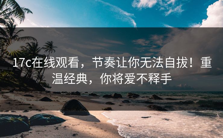 17c在线观看，节奏让你无法自拔！重温经典，你将爱不释手