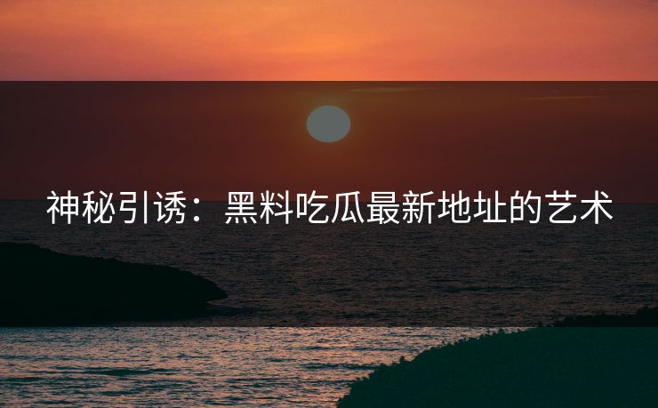 神秘引诱:黑料吃瓜最新地址的艺术 第1张 神秘引诱:黑料吃瓜最新地址的艺术 第1张